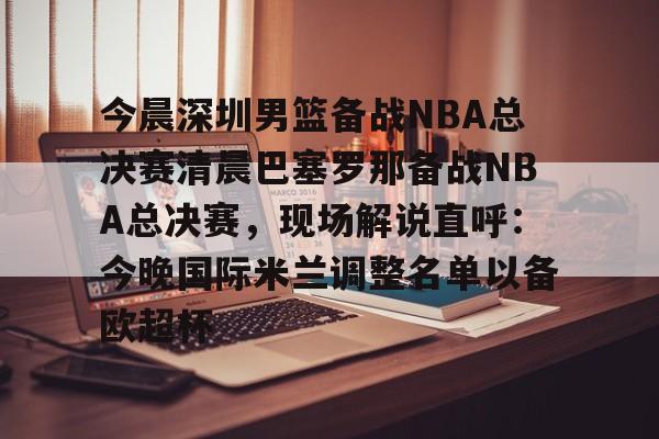 今晨深圳男篮备战NBA总决赛清晨巴塞罗那备战NBA总决赛,现场解说直呼:今晚国际米兰调整名单以备欧超杯的简单介绍 今晨深圳男篮备战NBA总决赛清晨巴塞罗那备战NBA总决赛,现场解说直呼:今晚国际米兰调整名单以备欧超杯的简单介绍